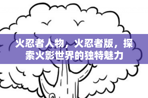火忍者人物,火忍者版,探索火影世界的独特魅力 火忍者人物,火忍者版,探索火影世界的独特魅力
