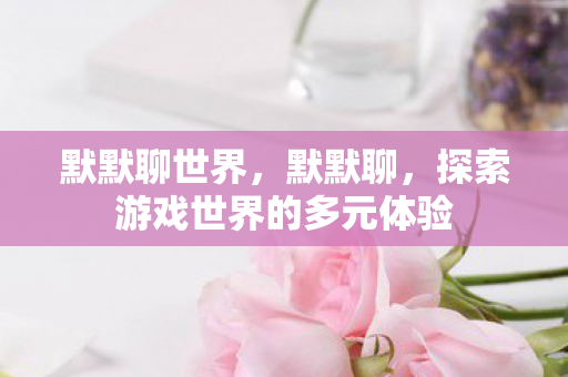 默默聊世界,默默聊,探索游戏世界的多元体验 默默聊世界,默默聊,探索游戏世界的多元体验