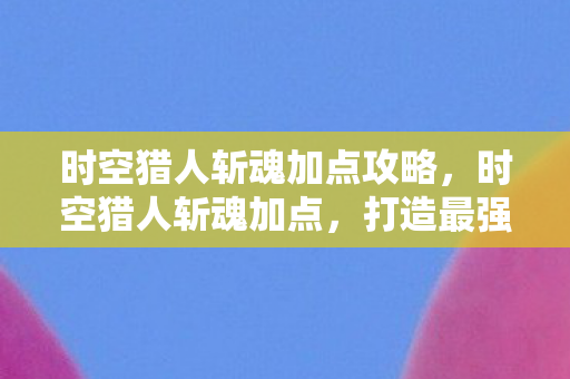 时空猎人斩魂加点攻略,时空猎人斩魂加点,打造最强战斗力的关键 时空猎人斩魂加点攻略,时空猎人斩魂加点,打造最强战斗力的关键