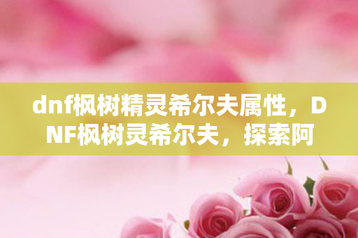 dnf枫树精灵希尔夫属性,DNF枫树灵希尔夫,探索阿拉德大陆的神秘传说 dnf枫树精灵希尔夫属性,DNF枫树灵希尔夫,探索阿拉德大陆的神秘传说