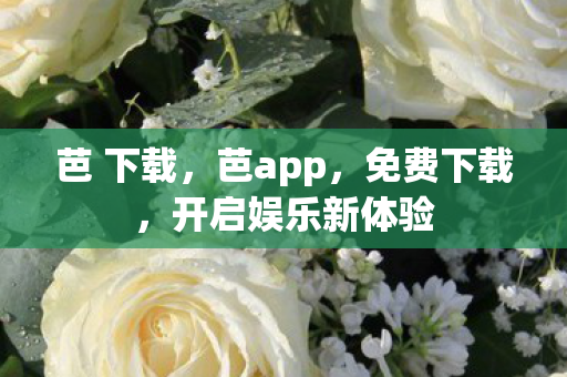 芭 下载,芭app,免费下载,开启娱乐新体验 芭 下载,芭app,免费下载,开启娱乐新体验
