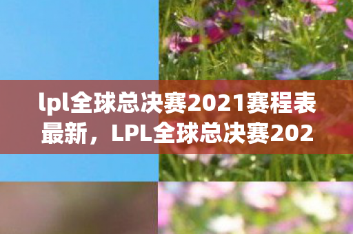 lpl全球总决赛2021赛程表最新，LPL全球总决赛2021赛程表，荣耀与激情的碰撞