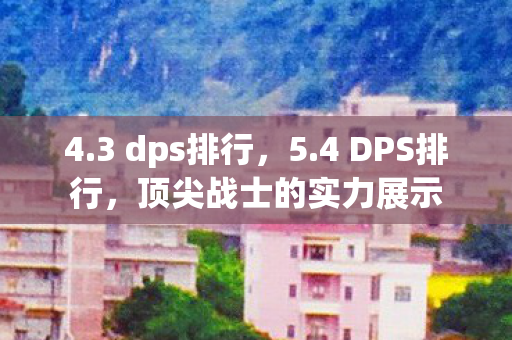 4.3 dps排行，5.4 DPS排行，顶尖战士的实力展示