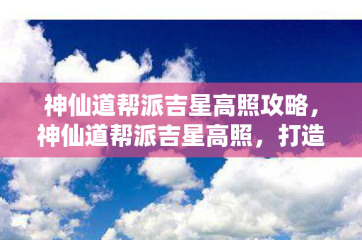 神仙道帮派吉星高照攻略,神仙道帮派吉星高照,打造独一无二的帮派文化 神仙道帮派吉星高照攻略,神仙道帮派吉星高照,打造独一无二的帮派文化
