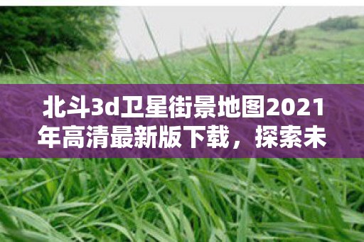 北斗3d卫星街景地图2021年高清最新版下载,探索未来,北斗3D卫星街景地图2021年高清最新版下载 北斗3d卫星街景地图2021年高清最新版下载,探索未来,北斗3D卫星街景地图2021年高清最新版下载