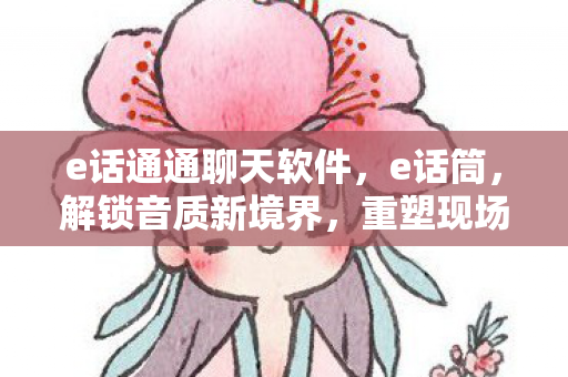 e话通通聊天软件,e话筒,解锁音质新境界,重塑现场体验 e话通通聊天软件,e话筒,解锁音质新境界,重塑现场体验