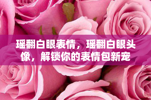 瑶翻白眼表情,瑶翻白眼头像,解锁你的表情包新宠 瑶翻白眼表情,瑶翻白眼头像,解锁你的表情包新宠