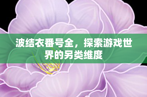 波结衣番号全,探索游戏世界的另类维度 波结衣番号全,探索游戏世界的另类维度