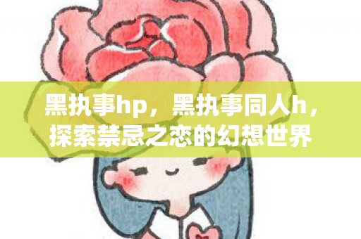 黑执事hp，黑执事同人h，探索禁忌之恋的幻想世界