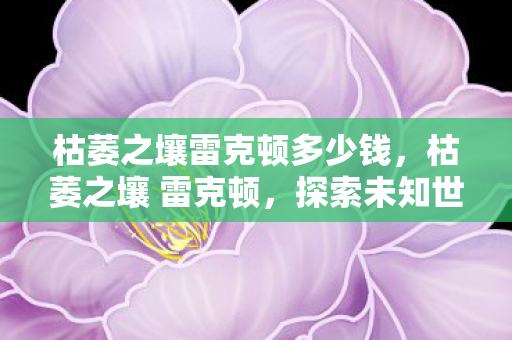 枯萎之壤雷克顿多少钱,枯萎之壤 雷克顿,探索未知世界的神秘之旅 枯萎之壤雷克顿多少钱,枯萎之壤 雷克顿,探索未知世界的神秘之旅