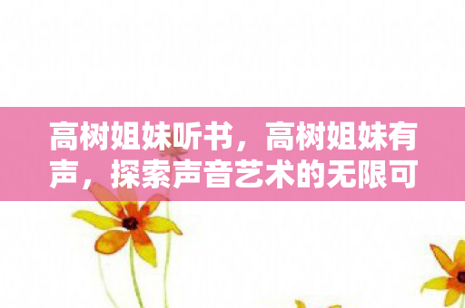 高树姐妹听书,高树姐妹有声,探索声音艺术的无限可能 高树姐妹听书,高树姐妹有声,探索声音艺术的无限可能