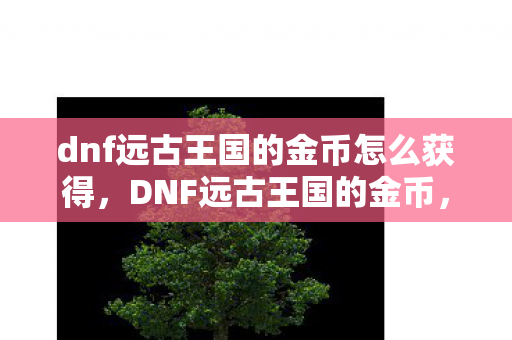 dnf远古王国的金币怎么获得,DNF远古王国的金币,探索游戏经济背后的奥秘 dnf远古王国的金币怎么获得,DNF远古王国的金币,探索游戏经济背后的奥秘