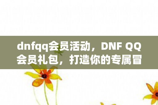 dnfqq会员活动,DNF QQ会员礼包,打造你的专属冒险之旅 dnfqq会员活动,DNF QQ会员礼包,打造你的专属冒险之旅