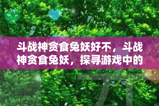 斗战神贪食兔妖好不,斗战神贪食兔妖,探寻游戏中的神秘角色 斗战神贪食兔妖好不,斗战神贪食兔妖,探寻游戏中的神秘角色