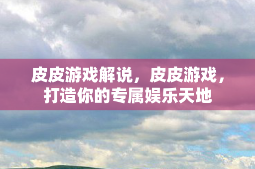 皮皮游戏解说,皮皮游戏,打造你的专属娱乐天地 皮皮游戏解说,皮皮游戏,打造你的专属娱乐天地
