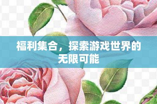 福利集合,探索游戏世界的无限可能 福利集合,探索游戏世界的无限可能
