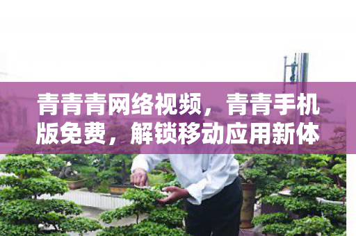 青青青网络视频,青青手机版免费,解锁移动应用新体验 青青青网络视频,青青手机版免费,解锁移动应用新体验