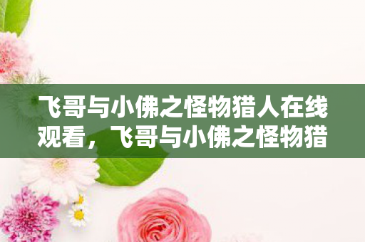 飞哥与小佛之怪物猎人在线观看,飞哥与小佛之怪物猎人,探索未知世界的奇妙冒险 飞哥与小佛之怪物猎人在线观看,飞哥与小佛之怪物猎人,探索未知世界的奇妙冒险