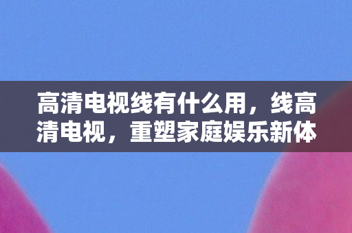 高清电视线有什么用，线高清电视，重塑家庭娱乐新体验