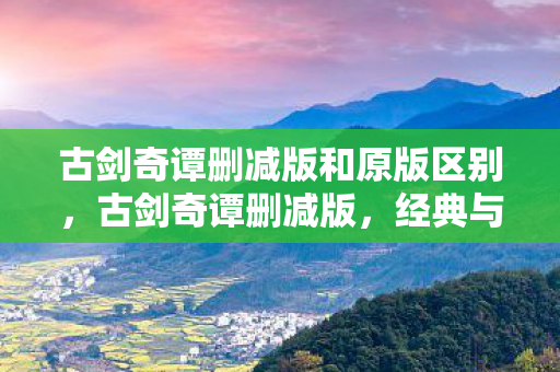 古剑奇谭删减版和原版区别,古剑奇谭删减版,经典与遗憾的交织 古剑奇谭删减版和原版区别,古剑奇谭删减版,经典与遗憾的交织
