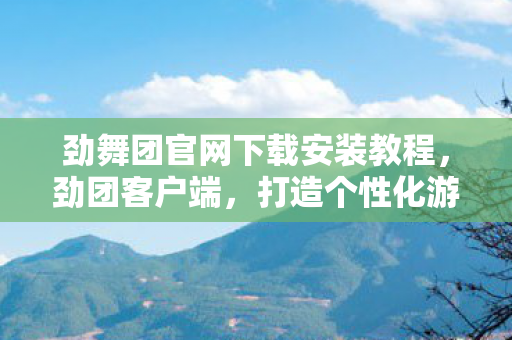 劲舞团官网下载安装教程，劲团客户端，打造个性化游戏体验，探索无限可能
