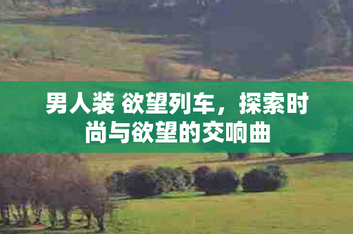 男人装 欲望列车，探索时尚与欲望的交响曲