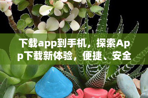 下载app到手机，探索App下载新体验，便捷、安全、个性化的应用之旅
