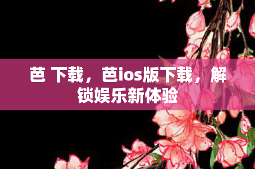 芭 下载,芭ios版下载,解锁娱乐新体验 芭 下载,芭ios版下载,解锁娱乐新体验