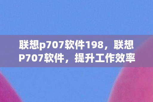 联想p707软件198，联想P707软件，提升工作效率的得力助手