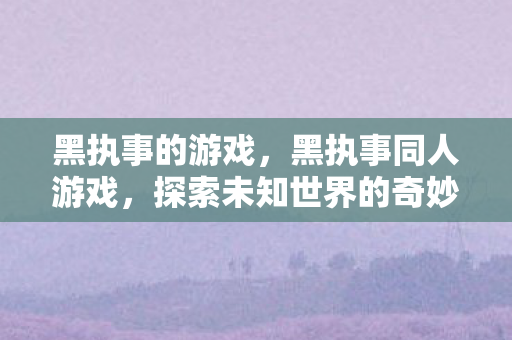 黑执事的游戏,黑执事同人游戏,探索未知世界的奇妙之旅 黑执事的游戏,黑执事同人游戏,探索未知世界的奇妙之旅