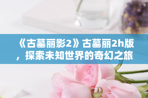 《古墓丽影2》古墓丽2h版,探索未知世界的奇幻之旅 《古墓丽影2》古墓丽2h版,探索未知世界的奇幻之旅