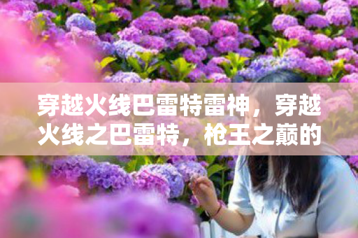 穿越火线巴雷特雷神,穿越火线之巴雷特,枪王之巅的终极武器 穿越火线巴雷特雷神,穿越火线之巴雷特,枪王之巅的终极武器