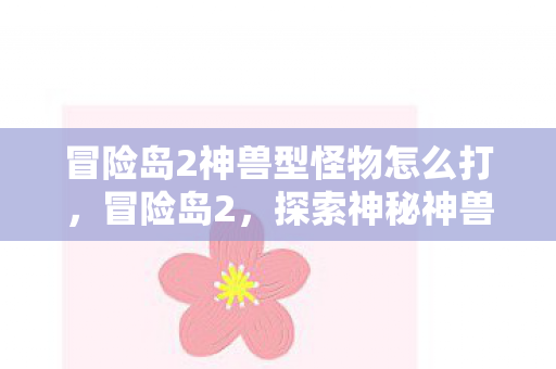 冒险岛2神兽型怪物怎么打,冒险岛2,探索神秘神兽型怪物的奇幻之旅 冒险岛2神兽型怪物怎么打,冒险岛2,探索神秘神兽型怪物的奇幻之旅