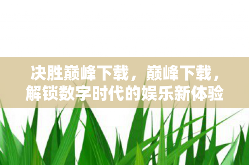 决胜巅峰下载,巅峰下载,解锁数字时代的娱乐新体验 决胜巅峰下载,巅峰下载,解锁数字时代的娱乐新体验