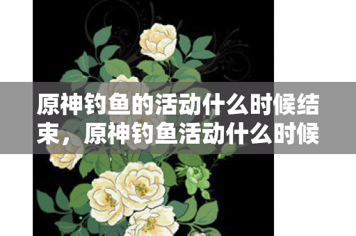 原神钓鱼的活动什么时候结束,原神钓鱼活动什么时候结束 原神钓鱼的活动什么时候结束,原神钓鱼活动什么时候结束