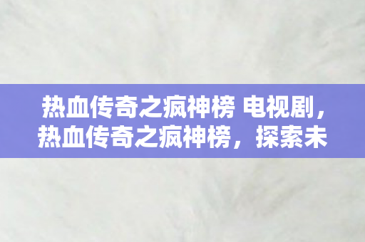 热血传奇之疯神榜 电视剧,热血传奇之疯神榜,探索未知世界的勇者之旅 热血传奇之疯神榜 电视剧,热血传奇之疯神榜,探索未知世界的勇者之旅