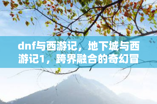 dnf与西游记,地下城与西游记1,跨界融合的奇幻冒险 dnf与西游记,地下城与西游记1,跨界融合的奇幻冒险