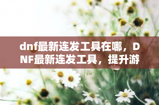 dnf最新连发工具在哪,DNF最新连发工具,提升游戏体验的利器 dnf最新连发工具在哪,DNF最新连发工具,提升游戏体验的利器