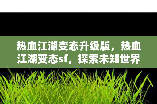 热血江湖变态升级版,热血江湖变态sf,探索未知世界的奇妙之旅 热血江湖变态升级版,热血江湖变态sf,探索未知世界的奇妙之旅