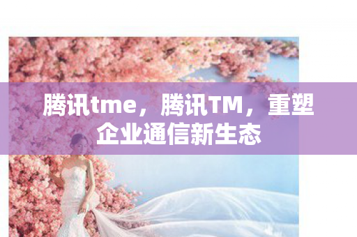 腾讯tme,腾讯TM,重塑企业通信新生态 腾讯tme,腾讯TM,重塑企业通信新生态