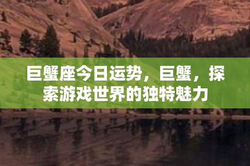 巨蟹座今日运势,巨蟹,探索游戏世界的独特魅力 巨蟹座今日运势,巨蟹,探索游戏世界的独特魅力
