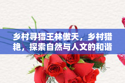 乡村寻猎王林傲天,乡村猎艳,探索自然与人文的和谐之美 乡村寻猎王林傲天,乡村猎艳,探索自然与人文的和谐之美