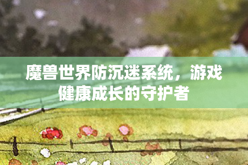 魔兽世界防沉迷系统,游戏健康成长的守护者 魔兽世界防沉迷系统,游戏健康成长的守护者