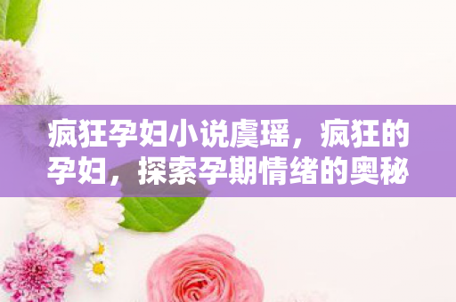 疯狂孕妇小说虞瑶,疯狂的孕妇,探索孕期情绪的奥秘与应对策略 疯狂孕妇小说虞瑶,疯狂的孕妇,探索孕期情绪的奥秘与应对策略