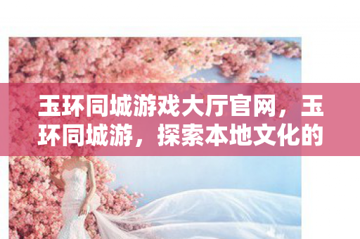 玉环同城游戏大厅官网，玉环同城游，探索本地文化的深度之旅