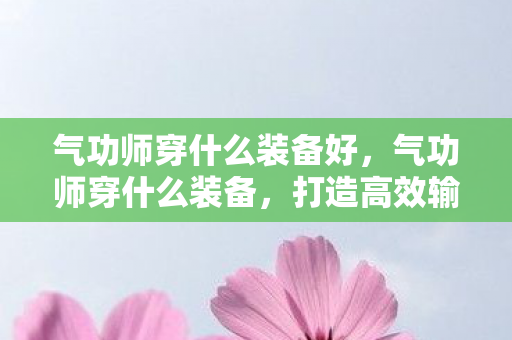 气功师穿什么装备好,气功师穿什么装备,打造高效输出的必备装备指南 气功师穿什么装备好,气功师穿什么装备,打造高效输出的必备装备指南