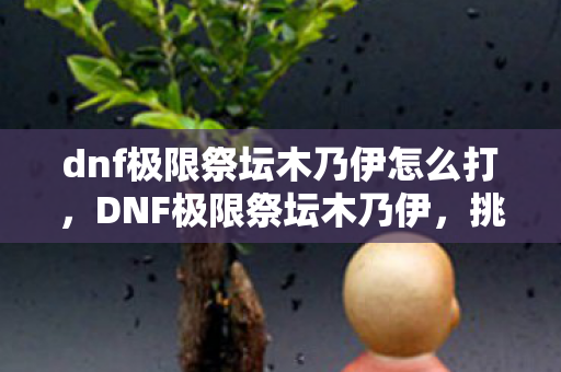 dnf极限祭坛木乃伊怎么打,DNF极限祭坛木乃伊,挑战与探索的冒险之旅 dnf极限祭坛木乃伊怎么打,DNF极限祭坛木乃伊,挑战与探索的冒险之旅