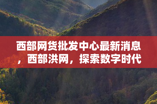 西部网货批发中心最新消息,西部洪网,探索数字时代的西部机遇 西部网货批发中心最新消息,西部洪网,探索数字时代的西部机遇