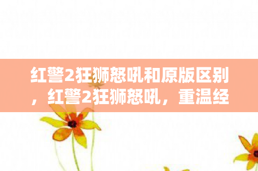 红警2狂狮怒吼和原版区别，红警2狂狮怒吼，重温经典战役的激情与策略