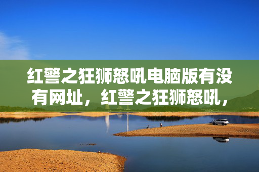 红警之狂狮怒吼电脑版有没有网址,红警之狂狮怒吼,经典再现,战火重燃 红警之狂狮怒吼电脑版有没有网址,红警之狂狮怒吼,经典再现,战火重燃